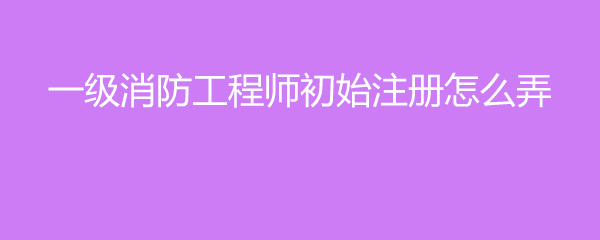 一级注册消防工程师申请注册需要什么材料？初始注册办法