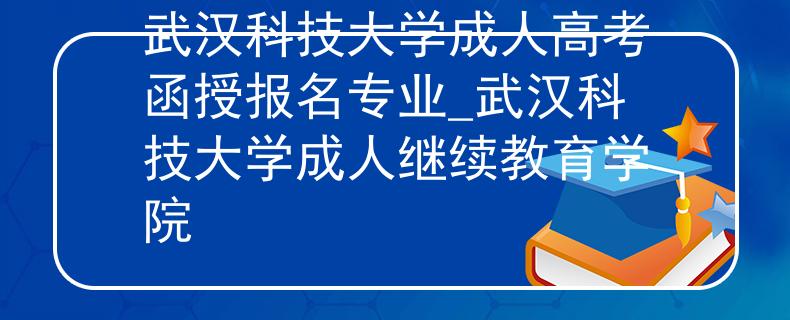 武汉科技大学成人高考函授报名专业_武汉科技大学成人继续教育学院