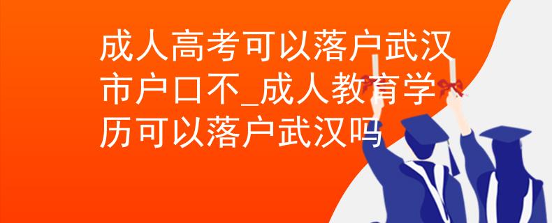 成人高考可以落户武汉市户口不_成人教育学历可以落户武汉吗