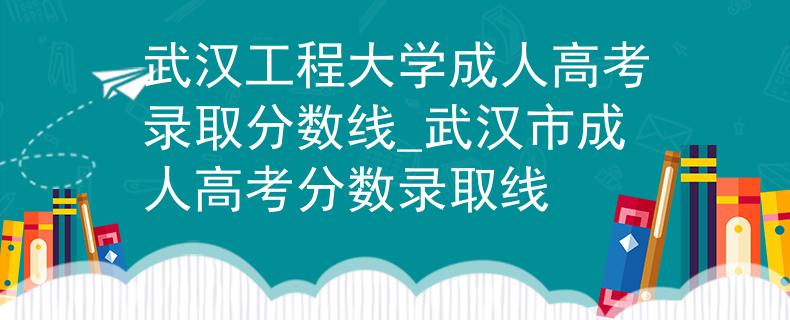 武汉工程大学成人高考录取分数线_武汉市成人高考分数录取线
