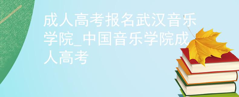 成人高考报名武汉音乐学院_中国音乐学院成人高考