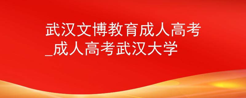 武汉文博教育成人高考_成人高考武汉大学