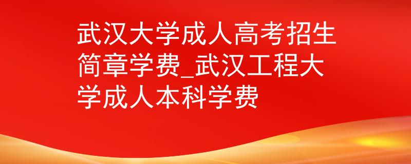 武汉大学成人高考招生简章学费_武汉工程大学成人本科学费