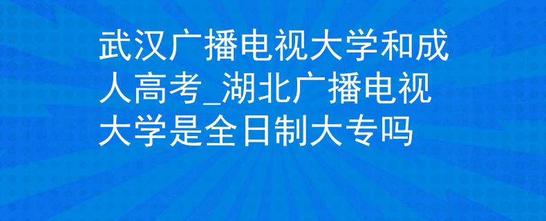 武汉广播电视大学和成人高考_湖北广播电视大学是全日制大专吗