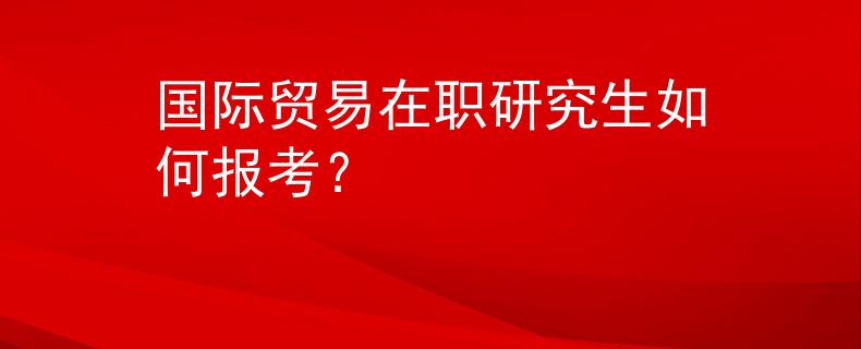 国际贸易在职研究生如何报考？