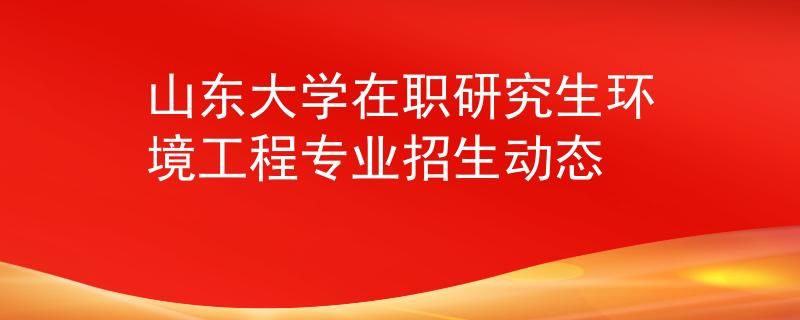 山东大学在职研究生环境工程专业招生动态