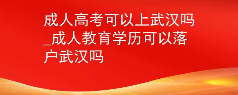 成人高考可以上武汉吗_成人教育学历可以落户武汉吗