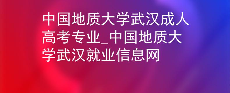 中国地质大学武汉成人高考专业_中国地质大学武汉就业信息网