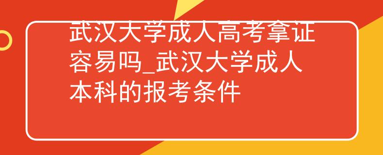 武汉大学成人高考拿证容易吗_武汉大学成人本科的报考条件