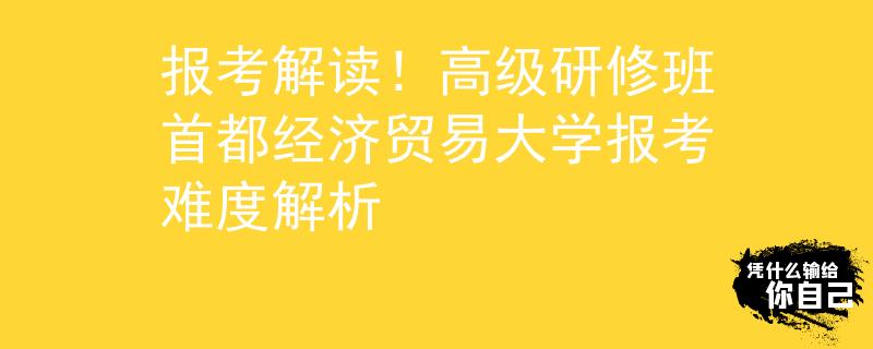 报考解读！高级研修班首都经济贸易大学报考难度解析