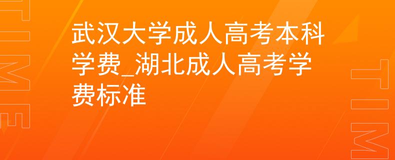武汉大学成人高考本科学费_湖北成人高考学费标准
