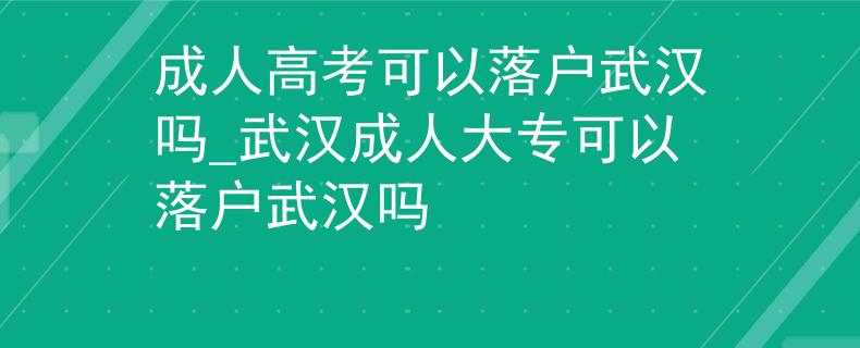 成人高考可以落户武汉吗_武汉成人大专可以落户武汉吗