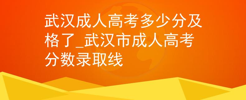 武汉成人高考多少分及格了_武汉市成人高考分数录取线