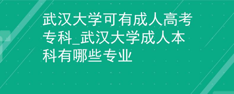 武汉大学可有成人高考专科_武汉大学成人本科有哪些专业
