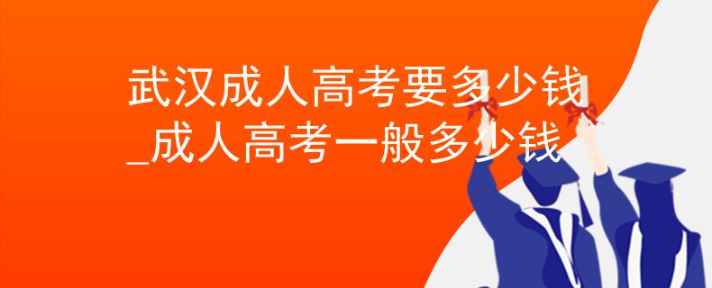 武汉成人高考要多少钱_成人高考一般多少钱