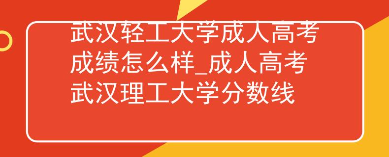 武汉轻工大学成人高考成绩怎么样_成人高考武汉理工大学分数线