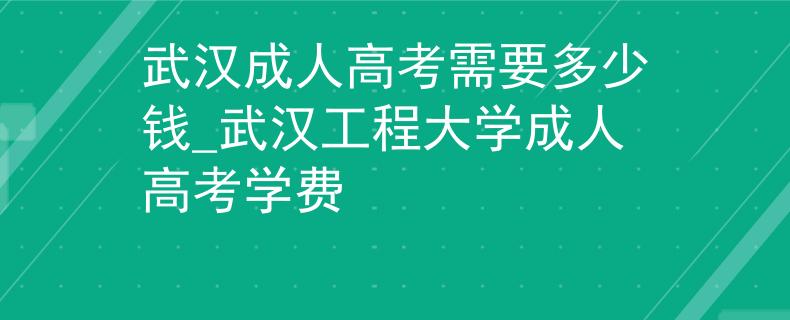 武汉成人高考需要多少钱_武汉工程大学成人高考学费