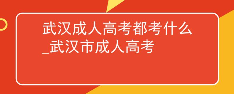 武汉成人高考都考什么_武汉市成人高考