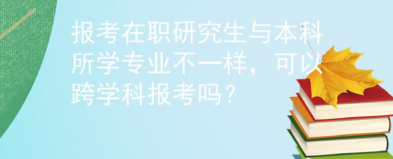 报考在职研究生与本科所学专业不一样，可以跨学科报考吗？