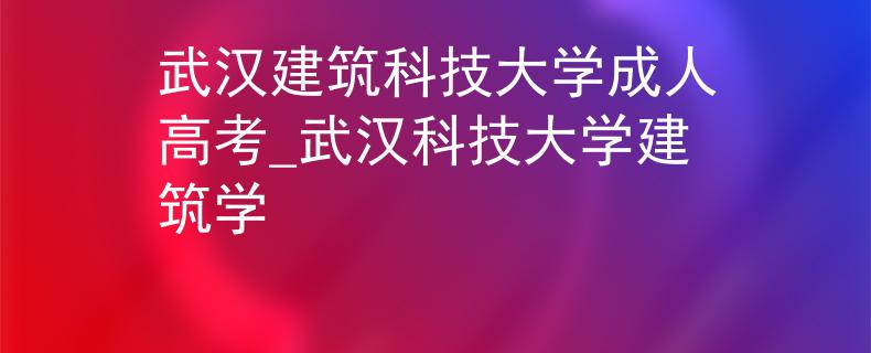 武汉建筑科技大学成人高考_武汉科技大学建筑学