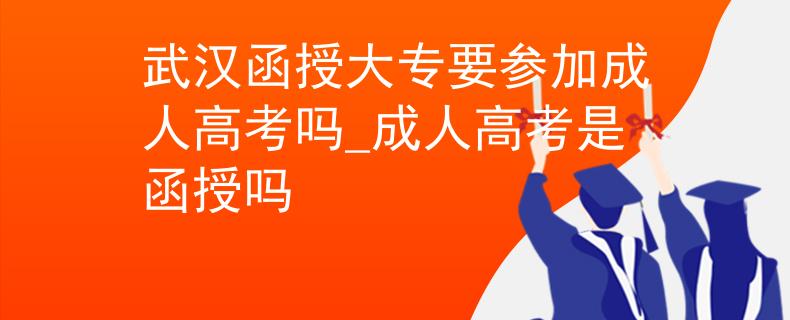 武汉函授大专要参加成人高考吗_成人高考是函授吗