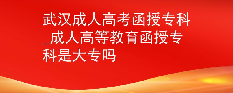 武汉成人高考函授专科_成人高等教育函授专科是大专吗