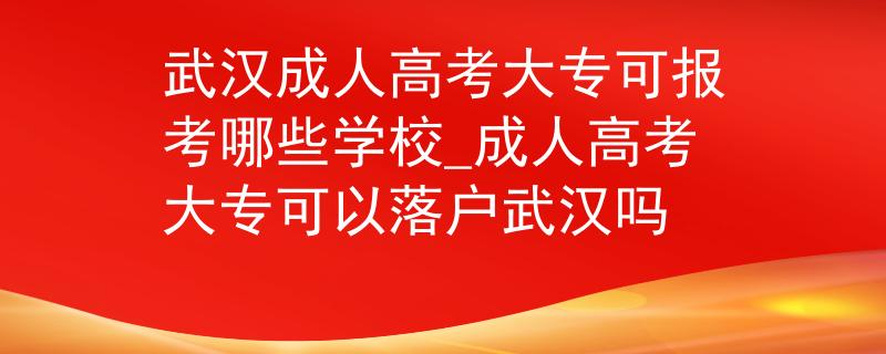 武汉成人高考大专可报考哪些学校_成人高考大专可以落户武汉吗