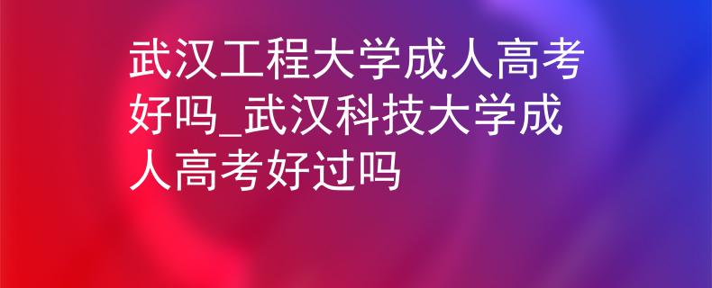 武汉工程大学成人高考好吗_武汉科技大学成人高考好过吗