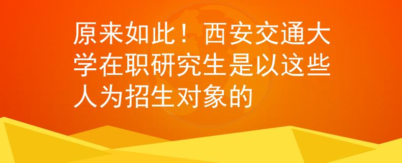 原来如此！西安交通大学在职研究生是以这些人为招生对象的