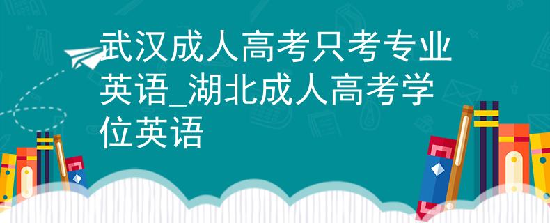 武汉成人高考只考专业英语_湖北成人高考学位英语