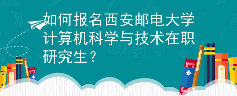 如何报名西安邮电大学计算机科学与技术在职研究生？