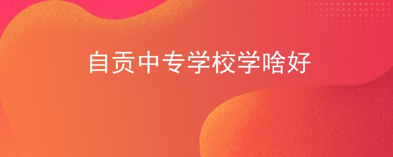 自贡中专学校学啥好