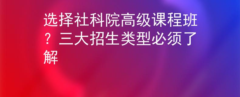 选择社科院高级课程班？三大招生类型必须了解