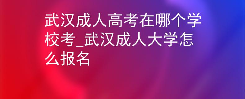 武汉成人高考在哪个学校考_武汉成人大学怎么报名 武汉成人高考在哪个学校考_武汉成人大学怎么报名