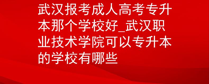 武汉报考成人高考专升本那个学校好_武汉职业技术学院可以专升本的学校有哪些