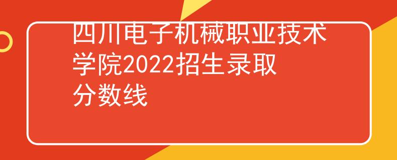 四川电子机械职业技术学院2022招生录取分数线