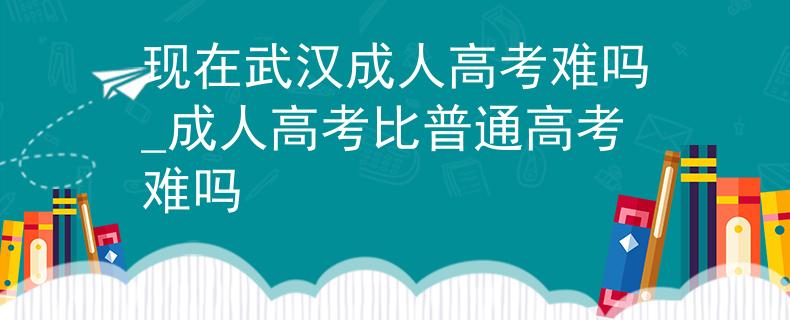 现在武汉成人高考难吗_成人高考比普通高考难吗