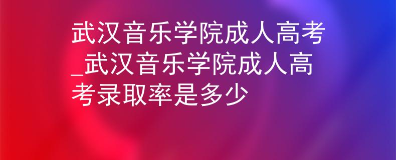 武汉音乐学院成人高考_武汉音乐学院成人高考录取率是多少