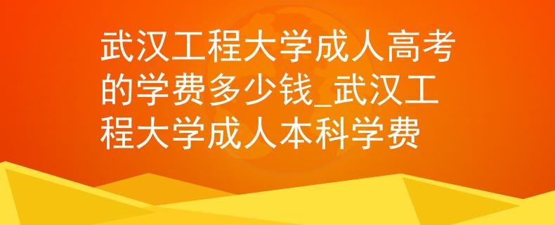 武汉工程大学成人高考的学费多少钱_武汉工程大学成人本科学费
