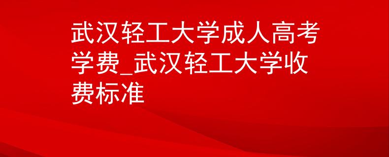 武汉轻工大学成人高考学费_武汉轻工大学收费标准