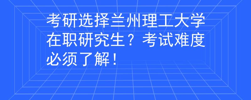 考研选择兰州理工大学在职研究生？考试难度必须了解！