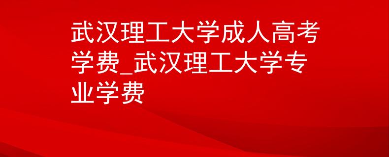 武汉理工大学成人高考学费_武汉理工大学专业学费