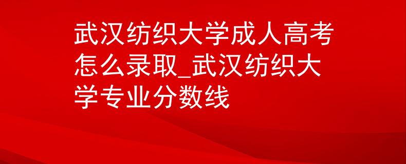 武汉纺织大学成人高考怎么录取_武汉纺织大学专业分数线
