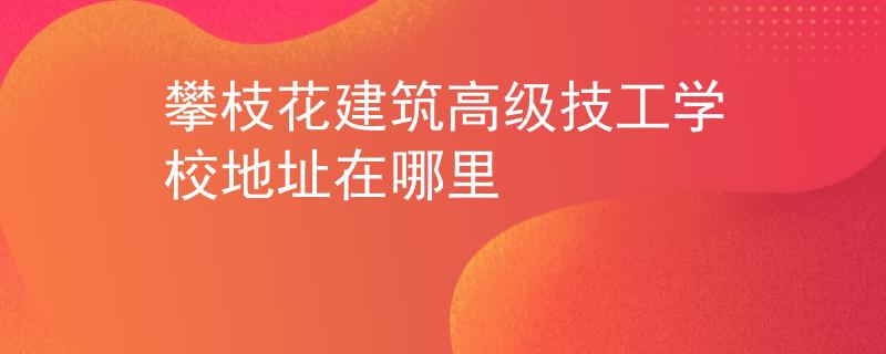 攀枝花建筑高级技工学校地址在哪里