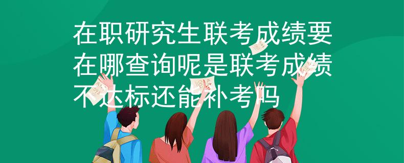 在职研究生联考成绩要在哪查询呢是联考成绩不达标还能补考吗