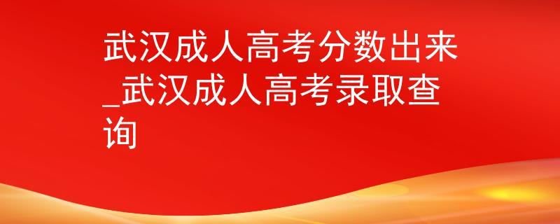 武汉成人高考分数出来_武汉成人高考录取查询