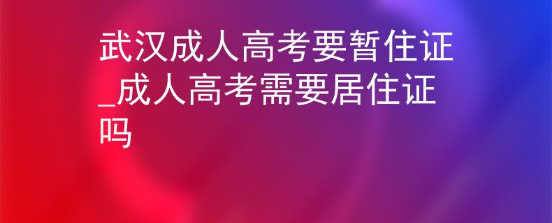 武汉成人高考要暂住证_成人高考需要居住证吗