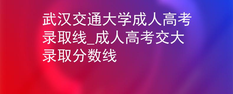 武汉交通大学成人高考录取线_成人高考交大录取分数线