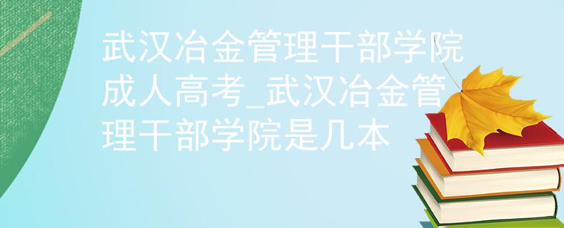 武汉冶金管理干部学院成人高考_武汉冶金管理干部学院是几本