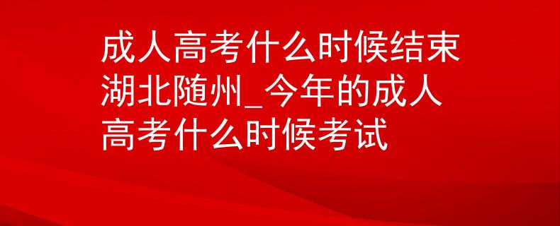 成人高考什么时候结束湖北随州_今年的成人高考什么时候考试